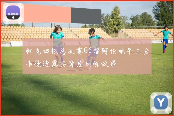 帕克回忆总决赛G6雷阿伦绝平三分韦德透露其背后训练故事