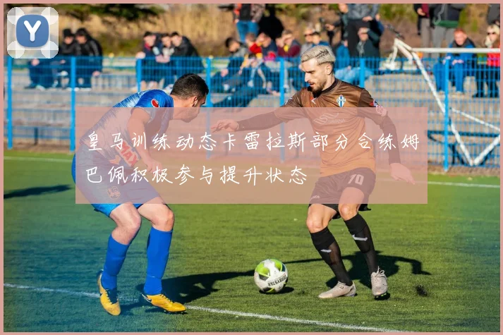 皇马训练动态卡雷拉斯部分合练姆巴佩积极参与提升状态