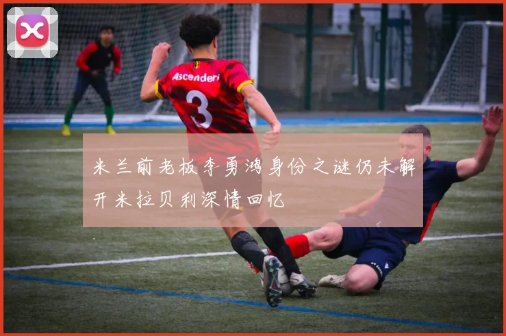 米兰前老板李勇鸿身份之谜仍未解开米拉贝利深情回忆