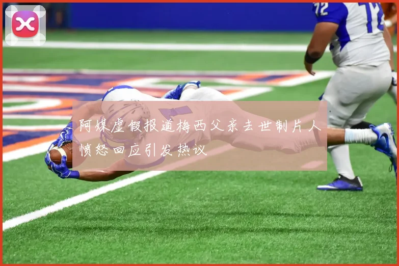 阿媒虚假报道梅西父亲去世制片人愤怒回应引发热议