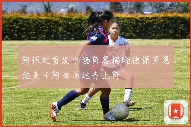 阿根廷首发中场阵容揭晓德保罗恩佐麦卡阿尔马达齐上阵