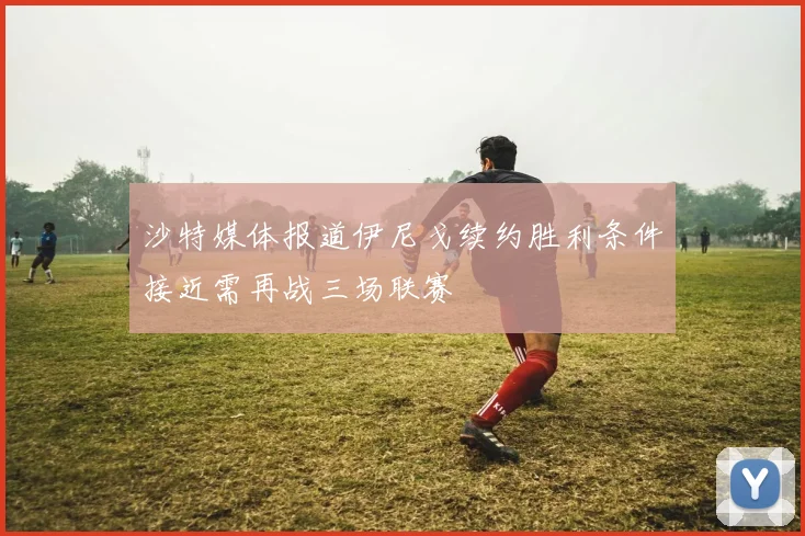 沙特媒体报道伊尼戈续约胜利条件接近需再战三场联赛