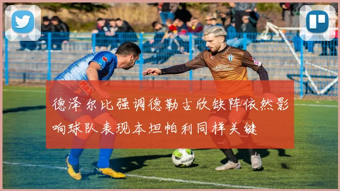 德泽尔比强调德勒古欣缺阵依然影响球队表现本坦帕利同样关键