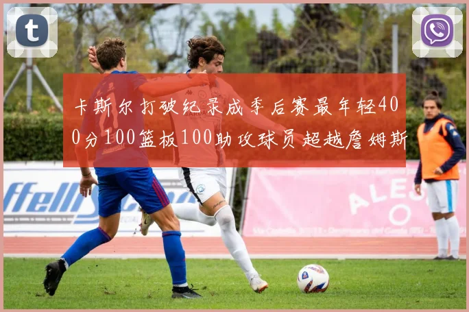 卡斯尔打破纪录成季后赛最年轻400分100篮板100助攻球员超越詹姆斯荣耀时刻