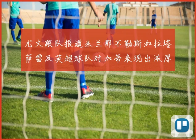 尤文跟队报道米兰那不勒斯加拉塔萨雷及英超球队对加蒂表现出浓厚兴趣