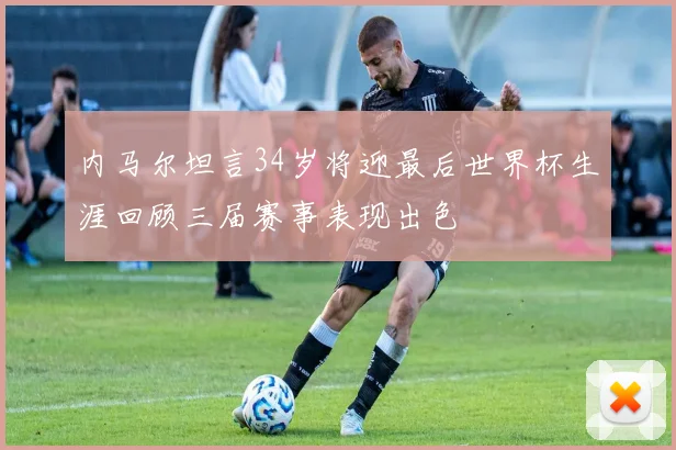 内马尔坦言34岁将迎最后世界杯生涯回顾三届赛事表现出色