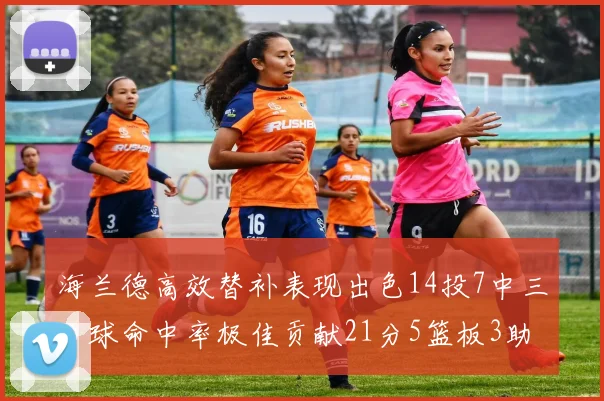 海兰德高效替补表现出色14投7中三分球命中率极佳贡献21分5篮板3助攻2抢断