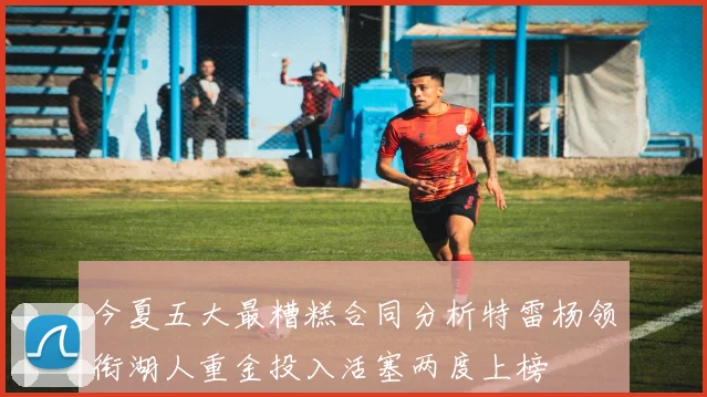 今夏五大最糟糕合同分析特雷杨领衔湖人重金投入活塞两度上榜