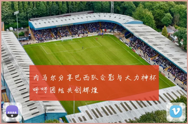 内马尔分享巴西队合影与大力神杯呼吁团结共创辉煌