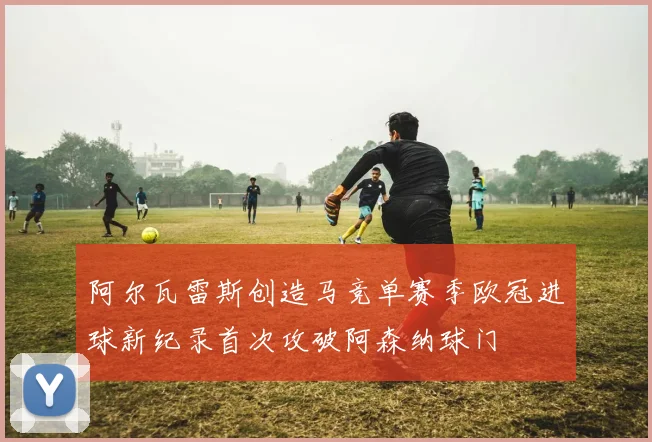 阿尔瓦雷斯创造马竞单赛季欧冠进球新纪录首次攻破阿森纳球门