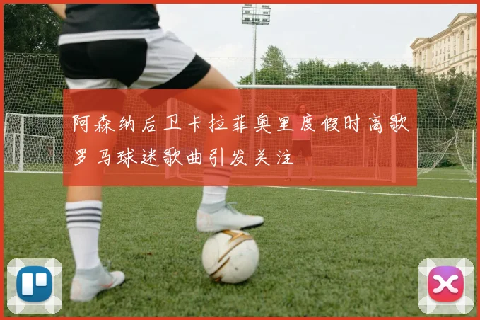 阿森纳后卫卡拉菲奥里度假时高歌罗马球迷歌曲引发关注