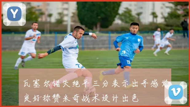 瓦塞尔错失绝平三分表示出手感觉良好称赞米奇战术设计出色