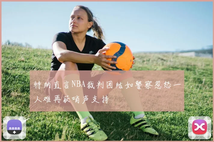 特纳直言NBA裁判团结如警察惹怒一人难再获哨声支持