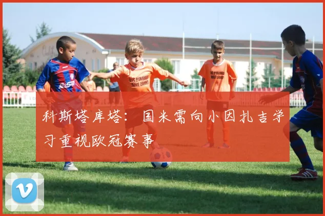 科斯塔库塔：国米需向小因扎吉学习重视欧冠赛事