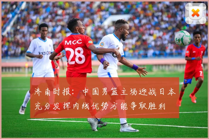 济南时报：中国男篮主场迎战日本充分发挥内线优势方能争取胜利