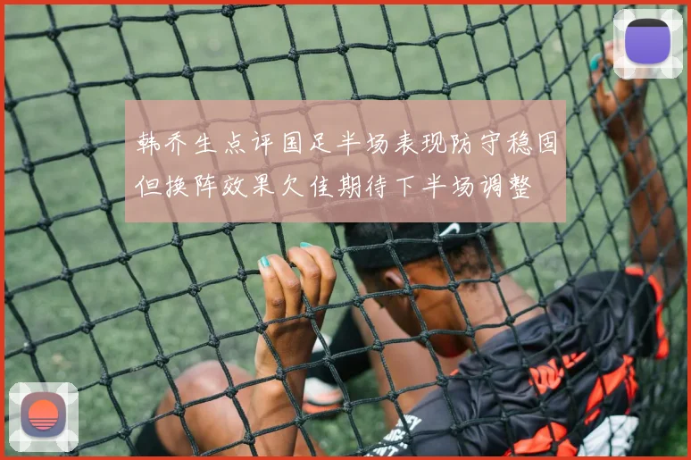 韩乔生点评国足半场表现防守稳固但换阵效果欠佳期待下半场调整