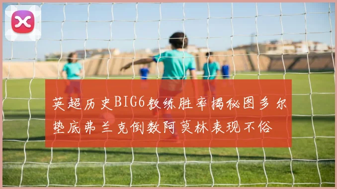 英超历史BIG6教练胜率揭秘图多尔垫底弗兰克倒数阿莫林表现不俗