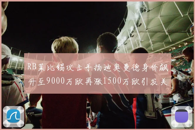 RB莱比锡攻击手扬迪奥曼德身价飙升至9000万欧再涨1500万欧引发关注