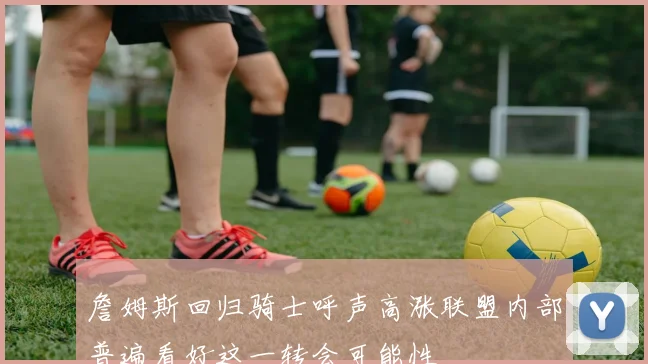 詹姆斯回归骑士呼声高涨联盟内部普遍看好这一转会可能性