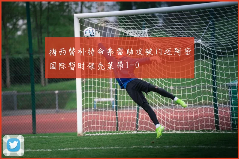 梅西替补待命弗雷助攻破门迈阿密国际暂时领先莱昂1-0