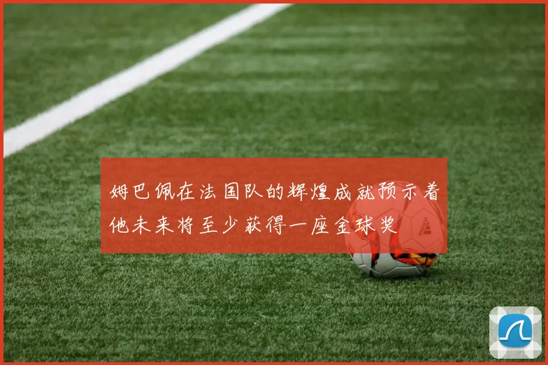 姆巴佩在法国队的辉煌成就预示着他未来将至少获得一座金球奖