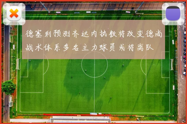 德塞利预测齐达内执教将改变德尚战术体系多名主力球员或将离队
