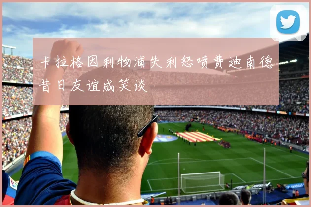 卡拉格因利物浦失利怒喷费迪南德昔日友谊成笑谈
