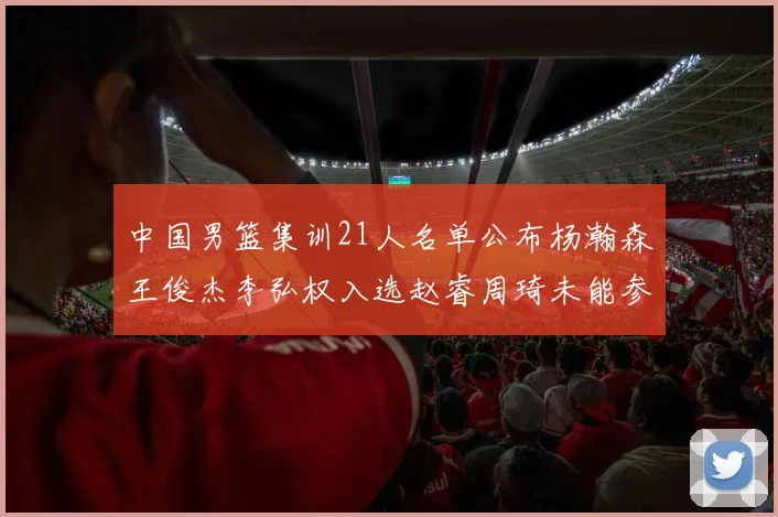 中国男篮集训21人名单公布杨瀚森王俊杰李弘权入选赵睿周琦未能参加