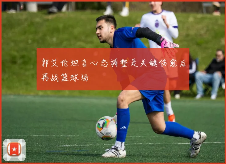 郭艾伦坦言心态调整是关键伤愈后再战篮球场