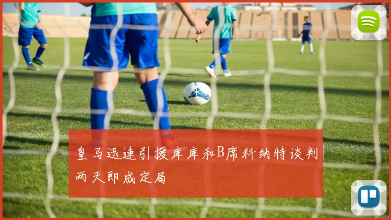 皇马迅速引援库库和B席科纳特谈判两天即成定局