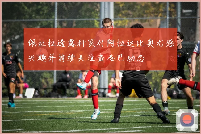 佩杜拉透露科莫对阿拉达比奥尤感兴趣并持续关注查洛巴动态